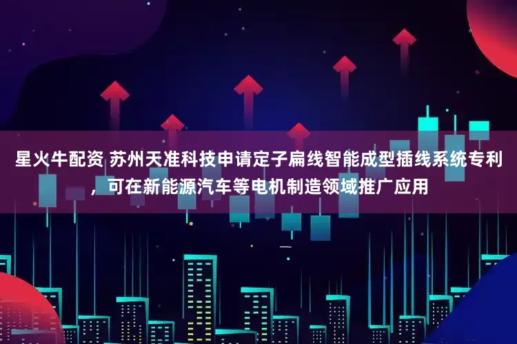 星火牛配资 苏州天准科技申请定子扁线智能成型插线系统专利，可在新能源汽车等电机制造领域推广应用