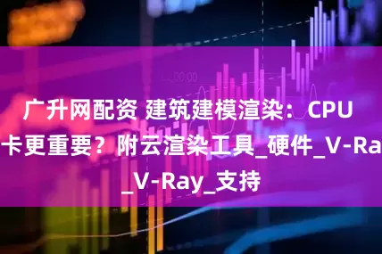 广升网配资 建筑建模渲染：CPU 还是显卡更重要？附云渲染工具_硬件_V-Ray_支持