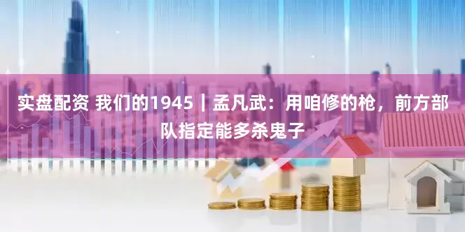 实盘配资 我们的1945｜孟凡武：用咱修的枪，前方部队指定能多杀鬼子
