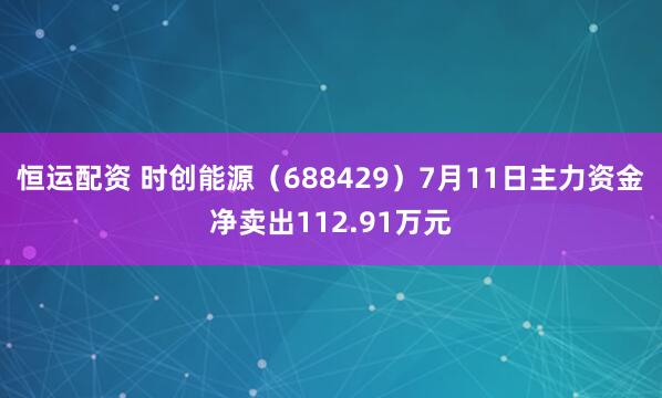 恒运配资 时创能源（688429）7月11日主力资金净卖出112.91万元