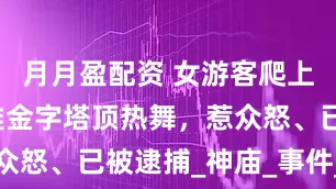 月月盈配资 女游客爬上墨西哥玛雅金字塔顶热舞，惹众怒、已被逮捕_神庙_事件_文明