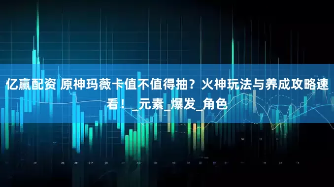 亿赢配资 原神玛薇卡值不值得抽？火神玩法与养成攻略速看！_元素_爆发_角色