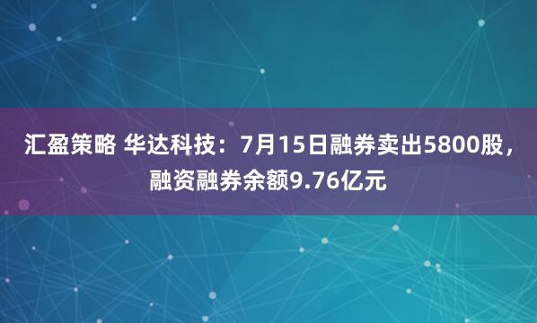 汇盈策略 华达科技：7月15日融券卖出5800股，融资融券余额9.76亿元