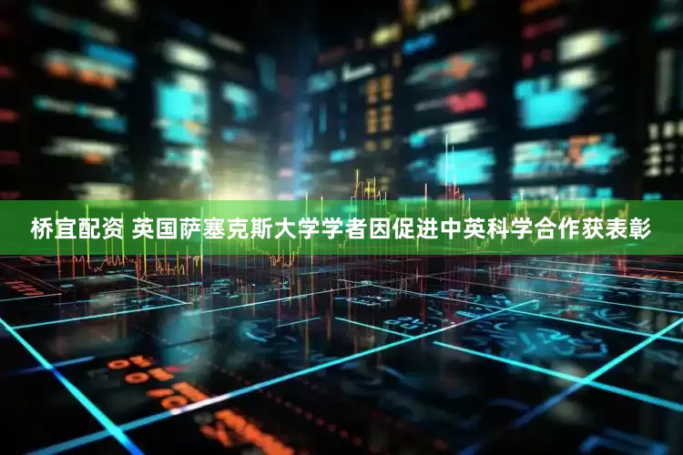 桥宜配资 英国萨塞克斯大学学者因促进中英科学合作获表彰