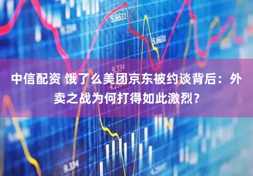 中信配资 饿了么美团京东被约谈背后：外卖之战为何打得如此激烈？