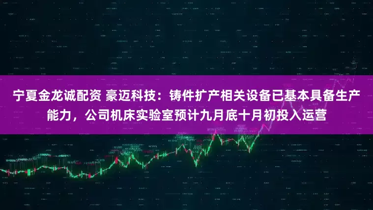 宁夏金龙诚配资 豪迈科技：铸件扩产相关设备已基本具备生产能力，公司机床实验室预计九月底十月初投入运营