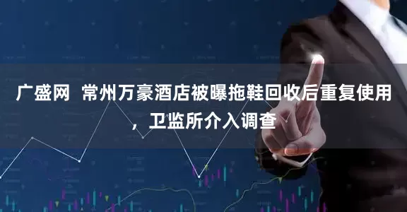 广盛网  常州万豪酒店被曝拖鞋回收后重复使用，卫监所介入调查