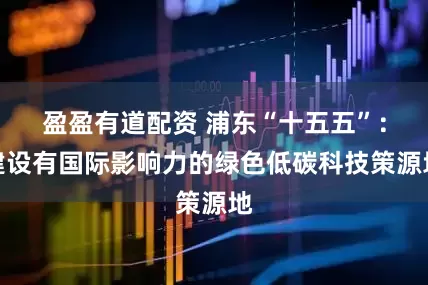 盈盈有道配资 浦东“十五五”:建设有国际影响力的绿色低碳科技策源地