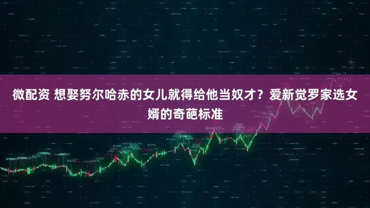 微配资 想娶努尔哈赤的女儿就得给他当奴才？爱新觉罗家选女婿的奇葩标准