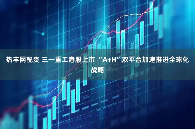 热丰网配资 三一重工港股上市 “A+H”双平台加速推进全球化战略