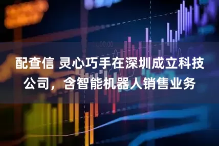 配查信 灵心巧手在深圳成立科技公司，含智能机器人销售业务