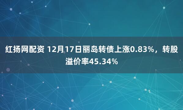 红扬网配资 12月17日丽岛转债上涨0.83%，转股溢价率45.34%