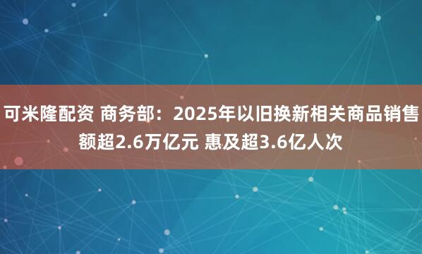 可米隆配资 商务部：2025年以旧换新相关商品销售额超2.6万亿元 惠及超3.6亿人次