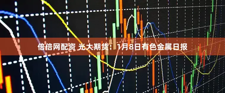 倍倍网配资 光大期货:1月8日有色金属日报