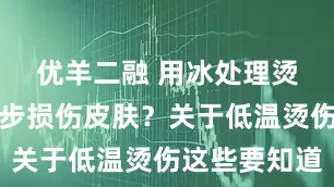 优羊二融 用冰处理烫伤会进一步损伤皮肤？关于低温烫伤这些要知道