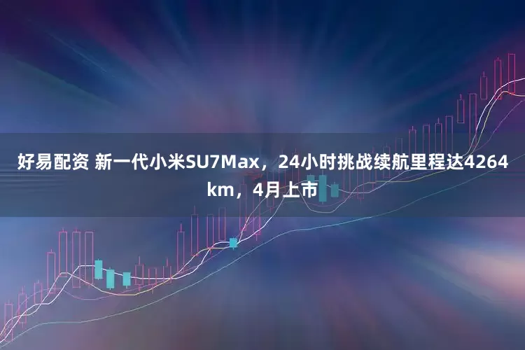 好易配资 新一代小米SU7Max，24小时挑战续航里程达4264km，4月上市