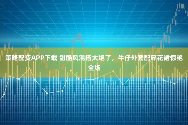 策略配资APP下载 甜酷风混搭太绝了，牛仔外套配碎花裙惊艳全场