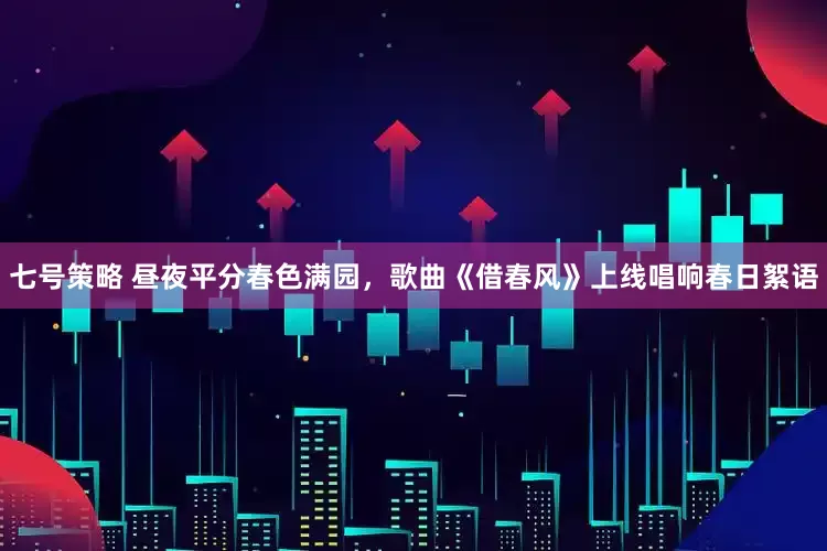 七号策略 昼夜平分春色满园，歌曲《借春风》上线唱响春日絮语