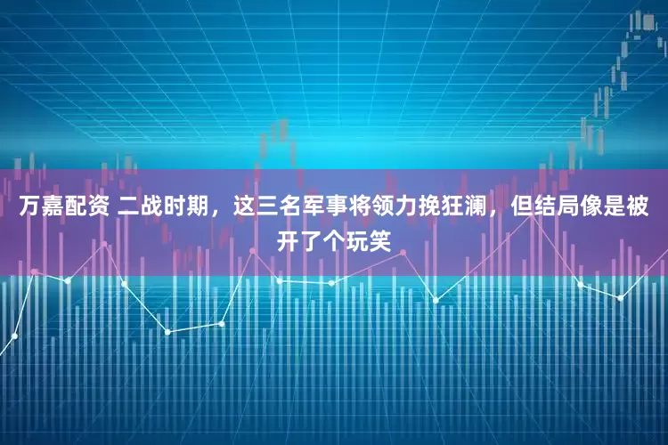 万嘉配资 二战时期，这三名军事将领力挽狂澜，但结局像是被开了个玩笑